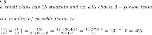 e.g\\a\ small\ class\ has\ 15\ students\ and\ we\ will\ choose\ 3-person\ team\\\\the\ number\ of\ possible\ teams\ is\\\\ {n \choose k}={15 \choose 3}= \frac{15!}{3!\cdot(15-3)!}= \frac{12!\cdot13\cdot14\cdot15}{2\cdot3\cdot12!}  = \frac{13\cdot2\cdot7\cdot3\cdot5}{2\cdot3} = 13\cdot7\cdot5=455