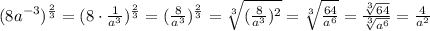 (8a^{-3})^\frac{2}{3}=(8 \cdot \frac{1}{a^3})^\frac{2}{3}=(\frac{8}{a^3})^\frac{2}{3}=\sqrt[3]{(\frac{8}{a^3})^2}=\sqrt[3]{\frac{64}{a^6}}=\frac{\sqrt[3]{64}}{\sqrt[3]{a^6}}=\frac{4}{a^2}