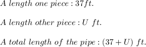 A\ length\ one\ piece:37ft.\\\\A\ length\ other\ piece:U\ ft.\\\\A\ total\ length\ of\ the\ pipe:(37+U)\ ft.