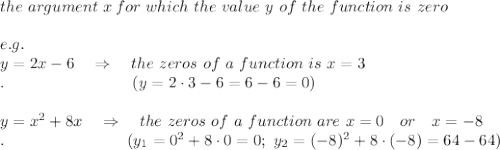 the\ argument\ x\, for\ which\ the\ value\ y\ of\ the\ function\ is\ zero\\\\e.g.\\y=2x-6\ \ \ \Rightarrow\ \ \  the\ zeros\ of\ a\ function\ is\ x=3\\.\ \ \ \ \ \ \ \ \ \ \ \ \ \ \ \ \ \ \ \ \ \ \ \ (y=2\cdot3-6=6-6=0)\\\\y=x^2+8x\ \ \ \Rightarrow\ \ \  the\ zeros\ of\ a\ function\ are\ x=0\ \ \ or\ \ \ x=-8\\.\ \ \ \ \ \ \ \ \ \ \ \ \ \ \ \ \ \ \ \ \ \ \ (y_1=0^2+8\cdot0=0;\  y_2=(-8)^2+8\cdot(-8)=64-64)