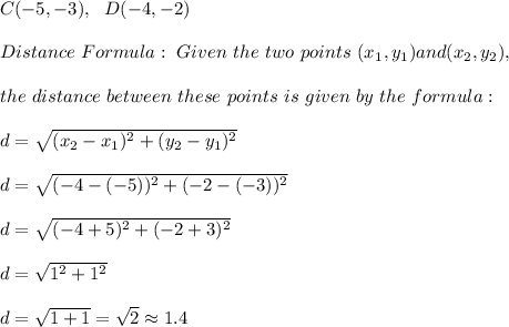 C(-5, -3), \ \ D(-4, -2)\\ \\ Distance \  Formula:\ Given \ the \ two \ points \ (x _{1}, y _{1}) and (x _{2}, y _{2}), \\ \\the \ distance \ between \  these \ points \ is \ given \  by  \ the \ formula: \\ \\ d= \sqrt{(x_{2}-x_{1})^2 +(y_{2}-y_{1})^2} \\ \\d=\sqrt{( -4-(-5))^2 +(-2-(-3))^2}\\ \\d=\sqrt{( -4+5)^2 +(-2+3)^2}\\ \\d=\sqrt{1^2 + 1^2}\\ \\d=  \sqrt{1+1}=\sqrt{2} \approx 1.4