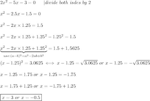 2x^2-5x-3=0\ \ \ \ \ |divide\ both\ isdes\ by\ 2\\\\x^2-2.5x-1.5=0\\\\x^2-2x\times1.25=1.5\\\\x^2-2x\times1.25+1.25^2-1.25^2=1.5\\\\\underbrace{x^2-2x\times1.25+1.25^2}_{use:(a-b)^2=a^2-2ab+b^2}=1.5+1,5625\\\\(x-1.25)^2=3.0625\iff x-1.25=\sqrt{3.0625}\ or\ x-1.25=-\sqrt{3.0625}\\\\x-1.25=1.75\ or\ x-1.25=-1.75\\\\x=1.75+1.25\ or\ x=-1.75+1.25\\\\\boxed{x=3\ or\ x=-0.5}