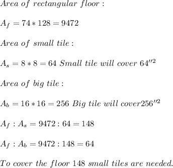 Area\ of\ rectangular\ floor:\\\\ A_f=74*128=9472\\\\ Area\ of\ small\ tile:\\\\ A_s=8*8=64\ Small\ tile\ will\ cover\ 64''^2 \\\\ Area\ of\ big\ tile:\\\\ A_b=16*16=256\ Big\ tile\ will\ cover 256''^2\\\\ A_f:A_s=9472:64=148\\\\ A_f:A_b=9472:148=64\\\\\ To\ cover\ the \ floor\ 148\ small\ tiles\ are \ needed.