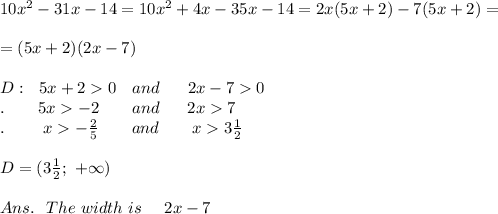 10x^2 - 31x-14=10x^2+4x-35x-14=2x(5x+2)-7(5x+2)=\\\\=(5x+2)(2x-7)\\\\D:\ \ 5x+20\ \ \ and\ \ \ \ \ 2x-70\\.\ \ \ \ \ \ 5x-2\ \ \ \ \ \ and\ \ \ \ \ 2x7\\.\ \ \ \ \   \ \ x-\frac{2}{5}\ \ \ \ \ \ and\ \ \ \ \ \ x3 \frac{1}{2} \\\\D=(3 \frac{1}{2};\ +\infty)\\\\Ans.\ \ The\ width\ is\ \ \ \ 2x-7