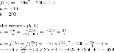 f(x)=-16x^2+200x+4 \\&#10;a=-16 \\&#10;b=200 \\ \\&#10;\hbox{the vertex - } (h,k) \\&#10;h=\frac{-b}{2a}=\frac{-200}{2 \times (-16)}=\frac{-200}{-32}=\frac{25}{4} \\ \\&#10;k=f(h)=f(\frac{25}{4})=-16 \times (\frac{25}{4})^2+200 \times \frac{25}{4} +4=\\&#10;=-16 \times \frac{625}{16} + 50 \times 25 +4=-625+1250+4=629