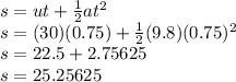 s = ut +  \frac{1}{2}at^2&#10;\\s = (30)(0.75)+ \frac{1}{2}(9.8)(0.75)^2&#10;\\s = 22.5 + 2.75625&#10;\\s = 25.25625