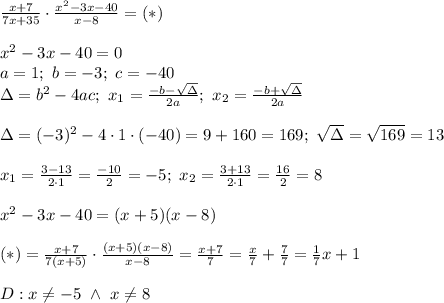 \frac{x+7}{7x+35}\cdot\frac{x^2-3x-40}{x-8}=(*)\\\\x^2-3x-40=0\\a=1;\ b=-3;\ c=-40\\\Delta=b^2-4ac;\ x_1=\frac{-b-\sqrt\Delta}{2a};\ x_2=\frac{-b+\sqrt\Delta}{2a}\\\\\Delta=(-3)^2-4\cdot1\cdot(-40)=9+160=169;\ \sqrt\Delta=\sqrt{169}=13\\\\x_1=\frac{3-13}{2\cdot1}=\frac{-10}{2}=-5;\ x_2=\frac{3+13}{2\cdot1}=\frac{16}{2}=8\\\\x^2-3x-40=(x+5)(x-8)\\\\(*)=\frac{x+7}{7(x+5)}\cdot\frac{(x+5)(x-8)}{x-8}=\frac{x+7}{7}=\frac{x}{7}+\frac{7}{7}=\frac{1}{7}x+1\\\\D:x\neq-5\ \wedge\ x\neq8
