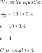 We\ write\ equation\\\\\frac{c}{0,4}=10\ |*0,4\\\\c=10*0,4\\\\c=4\\\\C\ is\ equal\ to\ 4.