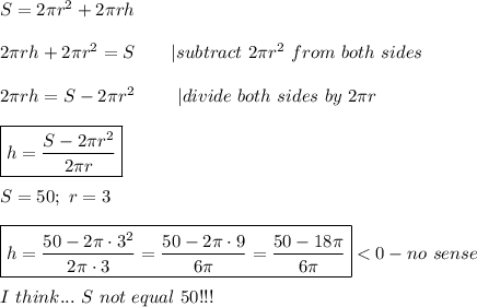 S=2\pi r^2+2\pi rh\\\\2\pi rh+2\pi r^2=S\ \ \ \ \ \ |subtract\ 2\pi r^2\ from\ both\ sides\\\\2\pi rh=S-2\pi r^2\ \ \ \ \ \ \ |divide\ both\ sides\ by\ 2\pi r\\\\\boxed{h=\frac{S-2\pi r^2}{2\pi r}}\\\\S=50;\ r=3\\\\\boxed{h=\frac{50-2\pi\cdot3^2}{2\pi\cdot3}=\frac{50-2\pi\cdot9}{6\pi}=\frac{50-18\pi}{6\pi}} < 0-no\ sense\\\\I\ think...\ S\ not\ equal\ 50!!!