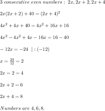 3\ consecutive\ even\ numbers:\ 2x,2x+2,2x+4\\\\2x(2x+2)+40=(2x+4)^2\\\\&#10;4x^2+4x+40=4x^2+16x+16\\\\&#10;4x^2-4x^2+4x-16x=16-40\\\\-12x=-24\ \ |:(-12)\\\\x=\frac{24}{12}=2\\\\2x=2=4\\\\2x+2=6\\\\2x+4=8\\\\Numbers\ are\ 4,6,8.