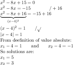 x^2-8x+15=0 \\ x^2-8x=-15 \qquad \qquad /+16 \\ \underbrace{x^2-8x+16}_{(x-4)^2}=-15+16 \\ \\ (x-4)^2=1 \qquad /\sqrt{} \\ |x-4|=1 \\ \hbox{From deefinition of value absolute:} \\ x_1-4=1 \qquad \hbox{and} \qquad x_2-4=-1 \\ \hbox{So solutions are:} \\ x_1=5 \\ x_2=3