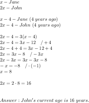 x-Jane\\2x-John\\\\x-4-Jane\ (4\ years\ ago)\\2x-4-John\ (4\ years\ ago)\\\\2x-4=3(x-4)\\2x-4=3x-12\ \ \ /+4\\2x-4+4=3x-12+4\\2x=3x-8\ \ \ /-3x\\2x-3x=3x-3x-8\\-x=-8\ \ \ /\cdot(-1)\\x=8\\\\2x=2\cdot8=16\\\\\\John's\ current\ age\ is\ 16\ years.