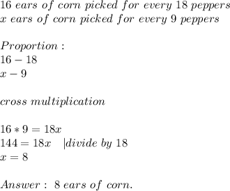 16\ ears\ of\ corn \ picked\ for\ every\ 18\ peppers\\&#10;x\ ears\ of\ corn \ picked\ for\ every\ 9\ peppers\\\\Proportion:\\&#10;16-18\\x-9\\\\cross\ multiplication\\\\&#10;16*9=18x\\&#10;144=18x\ \ \ | divide\ by\ 18\\x=8\\\\&#10;\ 8\ ears\ of\ corn.