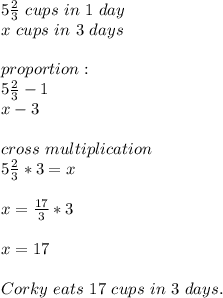 5\frac{2}{3}\ cups\ in\ 1\ day\\&#10;x\ cups\ in\ 3\ days\\\\&#10;proportion:\\&#10;5\frac{2}{3}-1\\x-3\\\\&#10;cross\ multiplication\\&#10;5\frac{2}{3}*3=x\\\\&#10;x=\frac{17}{3}*3\\\\&#10;x=17\\\\&#10;Corky\ eats\ 17\ cups\ in\ 3\ days.