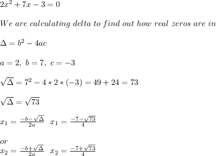 2x^2+7x-3=0\\\\&#10;We\ are\ calculating\ delta\ to\ find\ out\ how\many\ real\ zeros \ are\ in \equation\\\\\ \Delta=b^2-4ac\\\\&#10;a=2,\ b=7,\ c=-3  \\\\&#10; \sqrt{\Delta}=7^2-4*2*(-3)=49+24=73\\\\&#10; \sqrt{\Delta}=\sqrt{73}\\\\&#10;x_1=\frac{-b-\sqrt{\Delta}}{2a}\ \ x_1=\frac{-7-\sqrt{73}}{4}&#10;\\\\ or \\&#10;x_2=\frac{-b+\sqrt{\Delta}}{2a}\ \ x_2=\frac{-7+\sqrt{73}}{4}&#10;