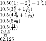 10.50(1\frac{3}{4}+2\frac{3}{4}+1\frac{5}{12})\\10.5(3\frac{6}{4}+1\frac{5}{12})\\10.5(4\frac{6}{12}+1\frac{5}{12})\\10.5(5\frac{11}{12})\\10.5(\frac{71}{12})\\\frac{745.5}{12}\\62.125