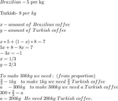 Brazilian-5$\ per\ kg\\\\&#10;Turkish-\ 8$\ per\ kg\\\\&#10;x-amount\ of\  Brazilian\ coffee\\&#10;y-amount\ of\ Turkish\ coffee\\\\&#10;x*5+(1-x)*8=7\\&#10;5x+8-8x=7\\&#10;-3x=-1\\&#10;x=1/3\\&#10;y=2/3\\\\&#10;To\ make\ 300kg\ we\ need:\ (from\ proportion)\\&#10;\frac{2}{3}-1kg\ \ \ to\ make\ 1kg\ we\ need\ \frac{2}{3}\ Turkish\ coffee\\&#10;a\ \ \ -300kg\ \ \ to \ make\ 300kg\ we\ need\ a\ Turkish\ coffee\\&#10;300*\frac{2}{3}=a\\&#10;a=200kg\ \ He\ need\ 200kg\ Turkish\ coffee.