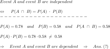 Event\ A\ and\ event\ B\ are\  independent\\\\ \ \Leftrightarrow\ \ \ \ P(A\ \cap\ B)=P(A)\ \cdot\ P(B)\\---------------------\\\\P(A)=0.78\ \ \ and\ \ \ P(B)=0.58\ \ \ and\ \ \ P(A\ \cap\ B)=0.58\\\\P(A)\cdot P(B)=0.78\cdot0.58\  \neq \ 0.58\\\\\Rightarrow\ \ \ Event\ A\ and\ event\ B\ are\  dependent\ \ \ \Rightarrow\ \ \ Ans.\ (?)