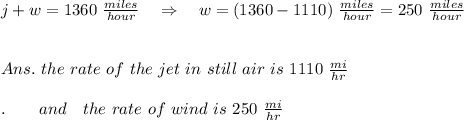 j+w=1360\ \frac{miles}{ hour}\ \ \ \Rightarrow\ \ \ w=(1360}-1110)\ \frac{miles}{ hour}=250\ \frac{miles}{ hour}\\\\\\Ans.\ the\ rate\ of\ the\ jet\ in\ still\ air\ is\ 1110\  \frac{mi}{hr} \ \ \ \\\\.\ \ \ \ \ \ and\ \ \ the\ rate\ of\ wind\ is\ 250\  \frac{mi}{hr}