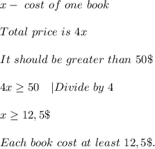 x-\ cost\ of\ one\ book\\\\&#10;Total\ price\ is\ 4x\\\\&#10;It\ should\ be\ greater\ than\ 50\$\\\\&#10;4x \geq 50\ \ \ |Divide\ by\ 4\\\\&#10;x \geq 12,5\$\\\\&#10;Each\ book\ cost\ at\ least\ 12,5\$.