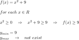 f(x)= x^2+9\\\\for\ each\ x\in R\\\\x^2 \geq 0\ \ \ \Rightarrow\ \ \ x^2+9 \geq 9\ \ \ \Rightarrow\ \ \ f(x) \geq 9\\\\y_{min}=9\\ y_{max}\ \ \ \rightarrow\ \ \ not\ exist