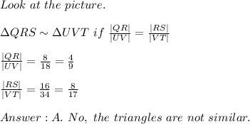 Look\ at\ the\ picture.\\\\\Delta QRS\sim\Delta UVT\ if\ \frac{|QR|}{|UV|}=\frac{|RS|}{|VT|}\\\\\frac{|QR|}{|UV|}=\frac{8}{18}=\frac{4}{9}\\\\\frac{|RS|}{|VT|}=\frac{16}{34}=\frac{8}{17}\\\\A.\ No,\ the\ triangles\ are\ not\ similar.