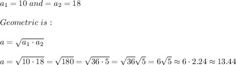 a_{1} =10 \ and = a_{2} =18 \\ \\ Geometric \ is : \\ \\ a=\sqrt{a_{1}\cdot a_{2}} \\ \\a=\sqrt{10\cdot 18} =\sqrt{180} =\sqrt{36\cdot 5}=\sqrt{36}\sqrt{5}=6\sqrt{5} \approx 6 \cdot 2.24 \approx 13.44