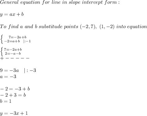 General\ equation\ for\ line\ in\ slope\ intercept\ form:\\\\y=ax+b\\\\To\ find\ a\ and\ b\ substitude\ points\ (-2,7),\ (1,-2)\ into\ equation\\\\  \left \{ {{7=-2a+b} \atop {-2=a+b\ \ |:-1}} \right. &#10;\\\\ \left \{ {{7=-2a+b} \atop {2=-a-b}} \right. \\+-----\\\\9=-3a\ \ \ |:-3\\a=-3\\\\-2=-3+b\\-2+3=b\\b=1\\\\y=-3x+1