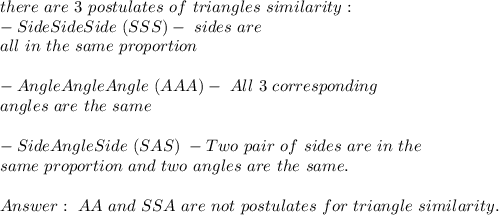 there\ are\ 3\ postulates\ of\ triangles\ similarity:\\&#10;-Side Side Side\ (SSS) -\corresponding\ sides\ are\\ all\ in\ the\ same\ proportion\\\\&#10;-AngleAngleAngle\ (AAA)-\ All\ 3\ corresponding\\ angles\ are\ the\ same\\\\&#10;-SideAngleSide\ (SAS)\ - Two\ pair\ of\ sides\ are\ in\ the\\&#10;same\ proportion\ and\ two\ angles\ are\ the\ same.\\\\&#10; \ AA\ and\ SSA\ are\ not\ postulates\ for\ triangle\ similarity.