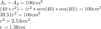 A_{1}-A_{2}=100cm^{2} \\ (40*r^{2})-(r^{2}*sen(40)*cos(40) )=100cm^{2} \\ 39.51r^{2}=100cm^{2} \\ r^{2}=2.53cm^{2} \\ r=1.59cm