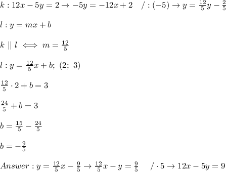k:12x-5y=2\to-5y=-12x+2\ \ \ /:(-5)\to y=\frac{12}{5}y-\frac{2}{5}\\\\l:y=mx+b\\\\k\ ||\ l\iff m=\frac{12}{5}\\\\ l:y=\frac{12}{5}x+b;\ (2;\ 3)\\\\\frac{12}{5}\cdot2+b=3\\\\\frac{24}{5}+b=3\\\\b=\frac{15}{5}-\frac{24}{5}\\\\b=-\frac{9}{5}\\\\y=\frac{12}{5}x-\frac{9}{5}\to\frac{12}{5}x-y=\frac{9}{5}\ \ \ \ /\cdot5\to12x-5y=9