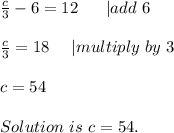 \frac{c}{3}-6=12\ \ \ \ \ | add\ 6\\\\&#10;\frac{c}{3}=18\ \ \ \ | multiply\ by\ 3\\\\&#10;c=54\\\\Solution\ is\ c=54.