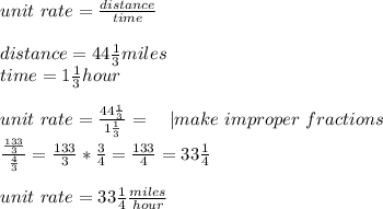 unit\ rate=\frac{distance}{time}\\\\&#10;distance=44\frac{1}{3} miles\\&#10;time=1\frac{1}{3}hour\\\\&#10;unit\ rate=\frac{44\frac{1}{3}}{1\frac{1}{3}}=\ \ \ | make\ improper\ fractions\\&#10;\frac{\frac{133}{3}}{\frac{4}{3}}=\frac{133}{3}*\frac{3}{4}=\frac{133}{4}=33\frac{1}{4}\\\\&#10;unit\ rate= 33\frac{1}{4}\frac{miles}{hour}&#10;