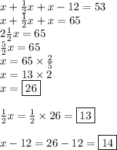 x+\frac{1}{2}x+x-12=53 \\&#10;x+\frac{1}{2}x+x=65 \\&#10;2\frac{1}{2}x=65 \\&#10;\frac{5}{2}x=65 \\&#10;x=65 \times \frac{2}{5} \\&#10;x=13 \times 2 \\&#10;x=\boxed{26} \\ \\&#10;\frac{1}{2}x=\frac{1}{2} \times 26=\boxed{13} \\ \\&#10;x-12=26-12=\boxed{14}