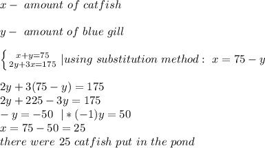 x-\ amount\ of\ catfish\\\\&#10;y-\ amount\ of\ blue\ gill\\\\\ &#10; \left \{ {{x+y=75} \atop {2y+3x=175}} \right. |using\ substitution\ method:\ x=75-y\\\\&#10;2y+3(75-y)=175\\&#10;2y+225-3y=175\\&#10;-y=-50\ \ |*(-1)&#10;y=50\\&#10;x=75-50=25\\&#10;there\ were\ 25\ catfish\ put\ in\ the\ pond