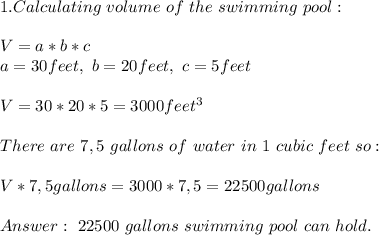 1.Calculating\ volume \ of \ the\ swimming\ pool:\\\\&#10;V=a*b*c\\&#10;a=30 feet,\ b=20feet,\ c=5feet\\\\&#10;V=30*20*5=&#10; 3000 feet^3\\\\&#10;There\ are\ 7,5 \ gallons\ of\ water\ in\ 1 \ cubic\ feet\ so:\\\\ V*7,5 gallons=3000*7,5=22500 gallons\\\\&#10;\ 22500\ gallons\ swimming\ pool\ can\ hold.