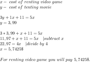 x-\ cost\ of\ renting\ video\ game\\&#10;y-\ cost\ of\ tenting\ movie\\\\&#10;3y+1x+11=5x\\&#10;y=3,99\\\\&#10;3*3,99+x+11=5x\\&#10;11,97+x+11=5x\ \ \ | subtract\ x\\&#10;22,97=4x\ \ \ | divide\ by\ 4\\&#10;x=5,7425\$\\\\&#10;For\ renting\ video\ game\ you\ will\ pay\ 5,7425\$.