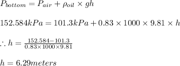 P_{bottom}=P_{air}+\rho _{oil}\times gh\\\\152.584kPa=101.3kPa+0.83\times 1000\times 9.81\times h\\\\\therefore h=\frac{152.584-101.3}{0.83\times 1000\times 9.81}\\\\h=6.29meters