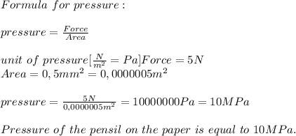 Formula\ for\ pressure:\\\\&#10;pressure=\frac{Force}{Area}\\\\unit\ of\ pressure[\frac{N}{m^2}=Pa]&#10;Force=5N\\&#10;Area=0,5mm^2=0,0000005m^2\\\\&#10;pressure=\frac{5N}{0,0000005m^2}=10000000Pa=10MPa\\\\&#10;Pressure\ of\ the\ pensil\ on\ the\ paper\ is\ equal\ to\ 10MPa.