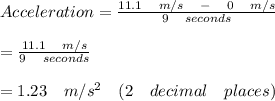 Acceleration=\frac { 11.1\quad m/s\quad -\quad 0\quad m/s }{ 9\quad seconds } \\ \\ =\frac { 11.1\quad m/s }{ 9\quad seconds } \\ \\ =1.23\quad m/{ s }^{ 2 }\quad (2\quad decimal\quad places)