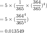 =5\times (\dfrac{1}{365}\times (\dfrac{364}{365})^4)\\\\=5\times (\dfrac{364^4}{365^5})\\\\=0.013549