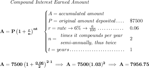 \bf ~~~~~~ \textit{Compound Interest Earned Amount} \\\\ A=P\left(1+\frac{r}{n}\right)^{nt} \quad \begin{cases} A=\textit{accumulated amount}\\ P=\textit{original amount deposited}\dotfill &\$7500\\ r=rate\to 6\%\to \frac{6}{100}\dotfill &0.06\\ n= \begin{array}{llll} \textit{times it compounds per year}\\ \textit{semi-annually, thus twice} \end{array}\dotfill &2\\ t=years\dotfill &1 \end{cases} \\\\\\ A=7500\left(1+\frac{0.06}{2}\right)^{2\cdot 1}\implies A=7500(1.03)^2\implies A=7956.75