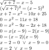 \sqrt{x+7}=x-5 \\&#10;(\sqrt{x+7})^2=(x-5)^2 \\&#10;x+7=x^2-10x+25 \\&#10;0=x^2-11x+18 \\&#10;0=x^2-9x-2x+18 \\&#10;0=x(x-9)-2(x-9) \\&#10;0=(x-2)(x-9) \\&#10;x-2=0 \ \lor \ x-9=0 \\&#10;x=2 \ \lor \ x=9