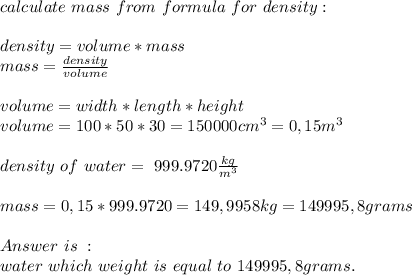 calculate\ mass\ from\ formula\ for\ density:\\\\&#10;density=volume*mass\\&#10;mass=\frac{density}{volume}\\\\&#10;volume=width*length*height\\&#10;volume=100*50*30=150000cm^3=0,15m^3\\\\&#10;density\ of\ water=\ 999.9720 \frac{kg}{m^3} \\\\mass=0,15*999.9720=149,9958kg=149995,8grams\\\\ Answer\ is\ :\\water\ which\ weight\ is\ equal\ to\ 149995,8grams.&#10;