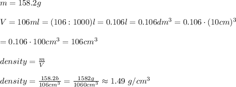 m=158.2g\\\\V=106ml=(106:1000)l=0.106l=0.106dm^3=0.106\cdot(10cm)^3\\\\=0.106\cdot100cm^3=106cm^3}\\\\density=\frac{m}{V}\\\\density=\frac{158.2b}{106cm^3}=\frac{1582g}{1060cm^3}\approx1.49\ g/cm^3