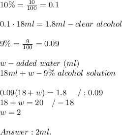 10\%=\frac{10}{100}=0.1\\\\0.1\cdot18ml=1.8ml-clear\ alcohol\\\\9\%=\frac{9}{100}=0.09\\\\w-added\ water\ (ml)\\18ml+w-9\%\ alcohol\ solution\\\\0.09(18+w)=1.8\ \ \ \ /:0.09\\18+w=20\ \ \ /-18\\w=2\\\\2ml.