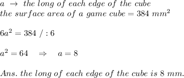 a\ \rightarrow\  the\ long\ of\ each\ edge\ of\ the\ cube\\the\ surface\ area\ of\ a\ game\ cube=384\ mm^2\\\\6a^2=384\ /:6\\\\a^2=64\ \ \ \Rightarrow\ \ \ a=8\\\\Ans.\ the\ long\ of\ each\ edge\ of\ the\ cube\ is\ 8\ mm.