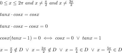 0 \leq x\leq2\pi\ and\ x\neq\frac{\pi}{2}\ and\ x\neq\frac{3\pi}{2}\\\\tanx\cdot cosx=cosx\\\\tanx\cdot cosx-cosx=0\\\\cosx(tanx-1)=0\iff cosx=0\ \vee\ tanx=1\\\\x=\frac{\pi}{2}\notin D\ \vee\ x=\frac{3\pi}{2}\notin D\ \vee\ x=\frac{\pi}{4}\in D\ \vee\ x=\frac{5\pi}{4}\in D