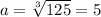 a=\sqrt[3]{125}=5