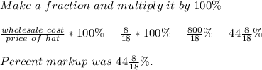Make\ a\ fraction\ and\ multiply\ it\ by\ 100\%\\\\&#10;\frac{wholesale\ cost}{price\ of\ hat}*100\%=\frac{8}{18}*100\%=\frac{800}{18}\%=44\frac{8}{18}\%\\\\&#10;Percent\ markup\ was\ 44\frac{8}{18}\%.